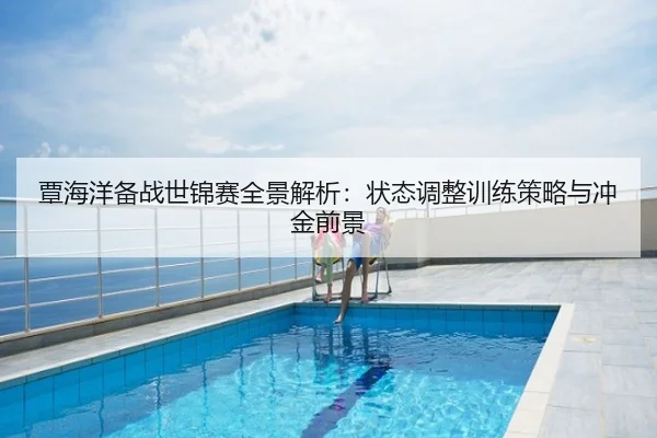 覃海洋备战世锦赛全景解析：状态调整训练策略与冲金前景