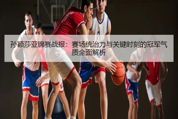 孙颖莎亚锦赛战报：赛场统治力与关键时刻的冠军气质全面解析