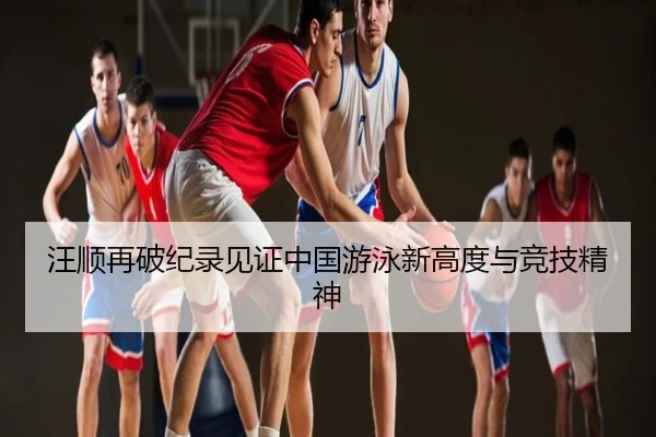 汪顺再破纪录见证中国游泳新高度与竞技精神