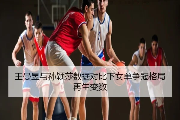 王曼昱与孙颖莎数据对比下女单争冠格局再生变数