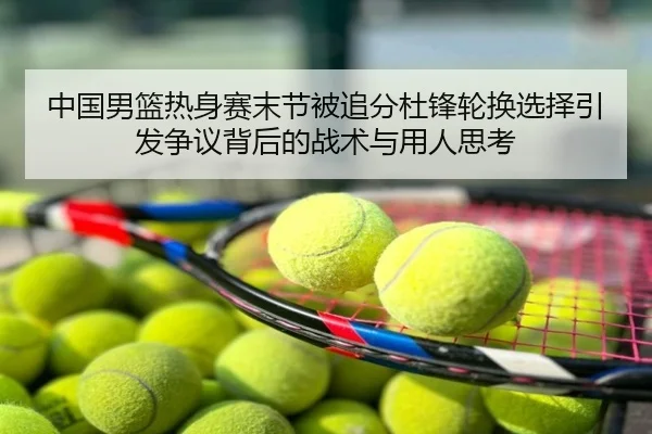 中国男篮热身赛末节被追分杜锋轮换选择引发争议背后的战术与用人思考