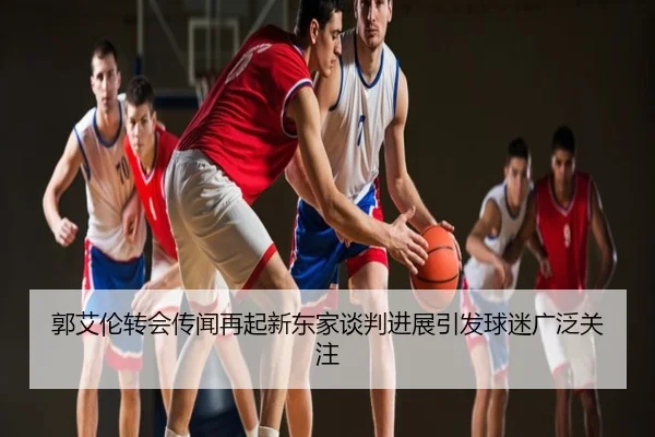 郭艾伦转会传闻再起新东家谈判进展引发球迷广泛关注