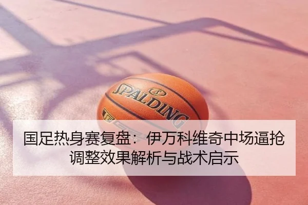 国足热身赛复盘：伊万科维奇中场逼抢调整效果解析与战术启示